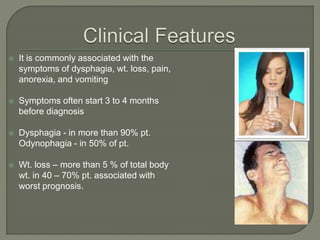  It is commonly associated with the
symptoms of dysphagia, wt. loss, pain,
anorexia, and vomiting
 Symptoms often start 3 to 4 months
before diagnosis
 Dysphagia - in more than 90% pt.
Odynophagia - in 50% of pt.
 Wt. loss – more than 5 % of total body
wt. in 40 – 70% pt. associated with
worst prognosis.
 