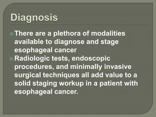 There are a plethora of modalities
available to diagnose and stage
esophageal cancer
Radiologic tests, endoscopic
procedures, and minimally invasive
surgical techniques all add value to a
solid staging workup in a patient with
esophageal cancer.
 
