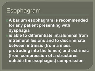 A barium esophagram is recommended
for any patient presenting with
dysphagia
is able to differentiate intraluminal from
intramural lesions and to discriminate
between intrinsic (from a mass
protruding into the lumen) and extrinsic
(from compression of a structures
outside the esophagus) compression
 