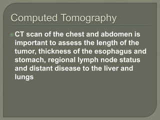 CT scan of the chest and abdomen is
important to assess the length of the
tumor, thickness of the esophagus and
stomach, regional lymph node status
and distant disease to the liver and
lungs
 