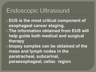 EUS is the most critical component of
esophageal cancer staging.
The information obtained from EUS will
help guide both medical and surgical
therapy
biopsy samples can be obtained of the
mass and lymph nodes in the
paratracheal, subcarinal,
paraesophageal, celiac region
 