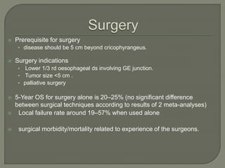  Prerequisite for surgery
• disease should be 5 cm beyond cricophyrangeus.
 Surgery indications
• Lower 1/3 rd oesophageal ds involving GE junction.
• Tumor size <5 cm .
• palliative surgery
 5-Year OS for surgery alone is 20–25% (no significant difference
between surgical techniques according to results of 2 meta-analyses)
 Local failure rate around 19–57% when used alone
 surgical morbidity/mortality related to experience of the surgeons.
 
