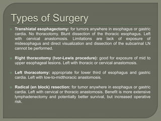  Transhiatal esophagectomy: for tumors anywhere in esophagus or gastric
cardia. No thoracotomy. Blunt dissection of the thoracic esophagus. Left
with cervical anastomosis. Limitations are lack of exposure of
midesophagus and direct visualization and dissection of the subcarinal LN
cannot be performed.
 Right thoracotomy (Ivor-Lewis procedure): good for exposure of mid to
upper esophageal lesions. Left with thoracic or cervical anastomosis.
 Left thoracotomy: appropriate for lower third of esophagus and gastric
cardia. Left with low-to-midthoracic anastomosis.
 Radical (en block) resection: for tumor anywhere in esophagus or gastric
cardia. Left with cervical or thoracic anastomosis. Benefit is more extensive
lymphadenectomy and potentially better survival, but increased operative
risk.
 