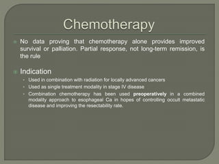  No data proving that chemotherapy alone provides improved
survival or palliation. Partial response, not long-term remission, is
the rule
 Indication
• Used in combination with radiation for locally advanced cancers
• Used as single treatment modality in stage IV disease
• Combination chemotherapy has been used preoperatively in a combined
modality approach to esophageal Ca in hopes of controlling occult metastatic
disease and improving the resectability rate.
 