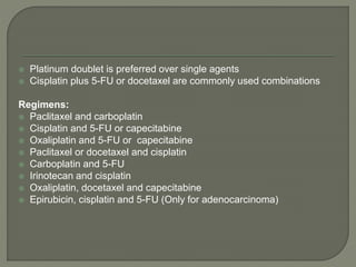  Platinum doublet is preferred over single agents
 Cisplatin plus 5-FU or docetaxel are commonly used combinations
Regimens:
 Paclitaxel and carboplatin
 Cisplatin and 5-FU or capecitabine
 Oxaliplatin and 5-FU or capecitabine
 Paclitaxel or docetaxel and cisplatin
 Carboplatin and 5-FU
 Irinotecan and cisplatin
 Oxaliplatin, docetaxel and capecitabine
 Epirubicin, cisplatin and 5-FU (Only for adenocarcinoma)
 