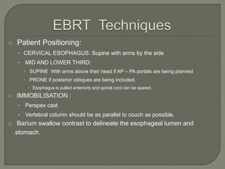  Patient Positioning:
• CERVICAL ESOPHAGUS: Supine with arms by the side
• MID AND LOWER THIRD:
 SUPINE With arms above their head if AP – PA portals are being planned
 PRONE if posterior obliques are being included.
 Esophagus is pulled anteriorly and spinal cord can be spared.
 IMMOBILISATION :
• Perspex cast
• Vertebral column should be as parallel to couch as possible.
 Barium swallow contrast to delineate the esophageal lumen and
stomach.
 