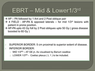  AP – PA followed by 1 Ant and 2 Post oblique pair
 4 FIELD : AP-PA & opposed laterals – for mid 1/3rd lesions with
patient in prone position.
 AP-PA upto 43 Gy foll by 2 Post obliques upto 50 Gy ( gross disease
boosted to 60 Gy )
z SUPERIOR BORDER: 5 cm proximal to superior extent of disease.
z INFERIOR BORDER:
y MID 1/3RD – AT GE jn. As visualised by Barium swallow
y LOWER 1/3RD - Coeliac plexus ( L 1 ) to be included.
 