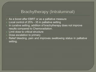  As a boost after EBRT or as a palliative measure
 Local control of 25% - 35 in palliative setting
 In curative setting, addition of brachytherapy does not improve
results compared to Chemoradiation.
 Limit dose to critical structure
 Dose escalation to primary
 Relief bleeding, pain and improves swallowing status in palliative
setting.
 
