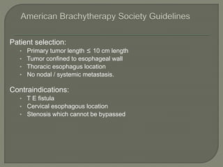 Patient selection:
• Primary tumor length ≤ 10 cm length
• Tumor confined to esophageal wall
• Thoracic esophagus location
• No nodal / systemic metastasis.
Contraindications:
• T E fistula
• Cervical esophagous location
• Stenosis which cannot be bypassed
 