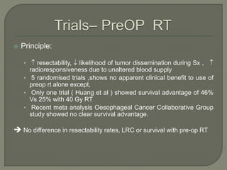  Principle:
•  resectability,  likelihood of tumor dissemination during Sx , 
radioresponsiveness due to unaltered blood supply
• 5 randomised trials ,shows no apparent clinical benefit to use of
preop rt alone except,
• Only one trial ( Huang et al ) showed survival advantage of 46%
Vs 25% with 40 Gy RT
• Recent meta analysis Oesophageal Cancer Collaborative Group
study showed no clear survival advantage.
 No difference in resectability rates, LRC or survival with pre-op RT
 