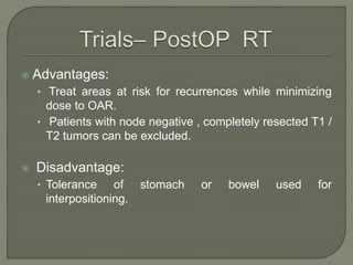  Advantages:
• Treat areas at risk for recurrences while minimizing
dose to OAR.
• Patients with node negative , completely resected T1 /
T2 tumors can be excluded.
 Disadvantage:
• Tolerance of stomach or bowel used for
interpositioning.
 