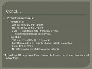  2 randomised trials:
• Peniere et al :-
 221 pts, mid / low 1/3rd growth
 RT : 45- 55 Gy @ 1.8 Gy per #
 3 yrs -  local failure rate ( from 35% to 10%)
- no significant disease free survival.
• Fok et al :-
 130 pts , RT – 49 Gy @ 3.5 Gy per #
 Local failure rate  in patients who had palliative resection
( from 46% to 20% )
 No difference for completely resected patients
 Post op RT improves local control, but does not confer any survival
advantage.
 