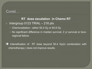 RT dose escalation in Chemo RT
 Intergroup 0123 TRIAL – 218 pts
• Chemoradiation - either 50.4 Gy or 64.8 Gy
• No significant difference in median survival, 2 yr survival or loco-
regional failure.
 Intensification of RT dose beyond 50.4 Gy(in combination with
chemotherapy ) does not improve results.
 