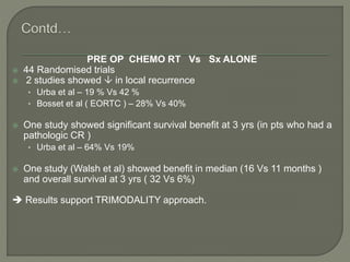 PRE OP CHEMO RT Vs Sx ALONE
 44 Randomised trials
 2 studies showed  in local recurrence
• Urba et al – 19 % Vs 42 %
• Bosset et al ( EORTC ) – 28% Vs 40%
 One study showed significant survival benefit at 3 yrs (in pts who had a
pathologic CR )
• Urba et al – 64% Vs 19%
 One study (Walsh et al) showed benefit in median (16 Vs 11 months )
and overall survival at 3 yrs ( 32 Vs 6%)
 Results support TRIMODALITY approach.
 