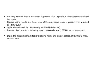 • The frequency of distant metastatis at presentation depends on the location and size of
the tumor.
• Disease at the middle and lower third of the esophagus tends to present with localized
Dz (25%–50%),
• upper thoracic Dz is less commonly localized (10%–25%).
• Tumors >5 cm also tend to have greater metastatic rate (~75%) than tumors <5 cm.
• DOI is the most important factor dictating nodal and distant spread. (Mariette C et al.,
Cancer 2003)
 