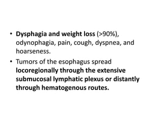 • Dysphagia and weight loss (>90%),
odynophagia, pain, cough, dyspnea, and
hoarseness.
• Tumors of the esophagus spread
locoregionally through the extensive
submucosal lymphatic plexus or distantly
through hematogenous routes.
 