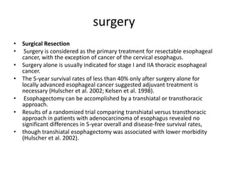 surgery
• Surgical Resection
• Surgery is considered as the primary treatment for resectable esophageal
cancer, with the exception of cancer of the cervical esophagus.
• Surgery alone is usually indicated for stage I and IIA thoracic esophageal
cancer.
• The 5-year survival rates of less than 40% only after surgery alone for
locally advanced esophageal cancer suggested adjuvant treatment is
necessary (Hulscher et al. 2002; Kelsen et al. 1998).
• Esophagectomy can be accomplished by a transhiatal or transthoracic
approach.
• Results of a randomized trial comparing transhiatal versus transthoracic
approach in patients with adenocarcinoma of esophagus revealed no
significant differences in 5-year overall and disease-free survival rates,
• though transhiatal esophagectomy was associated with lower morbidity
(Hulscher et al. 2002).
 