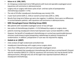 • Kelsen et al. 1998, 2007).
• An Intergroup randomized trial of 440 patients with local and operable esophageal cancer
(squamous cell carcinoma or adenocarcinoma)
• surgery only or surgery with three cycles of pre- and two cycles of postoperative
chemotherapy (cisplatin + 5 FU).
• The rate of CR after neoadjuvant chemotherapy was merely 2.5%.
• 2-year local control (32% vs. 31%) or overall survival rates (23% vs. 26%).
• Results from long-term follow-ups were also negative. In addition, there were no differences
in survival between patients with squamous cell carcinoma or adenocarcinoma.
• MRC Oesophageal Cancer Working Group 2002)
• 802 patients with resectable esophageal cancer of any cell type
• two cycles of chemotherapy (cisplatin + 5-FU) followed by surgery or surgery alone.
• patients receiving neoadjuvant chemo had improved 2-year survival rate(43% vs 34%).
• However, the benefit of neoadjuvant chemotherapy on survival was questionable because
clinicians could choose to give preoperative radiotherapy to patients irrespective of
randomization. In addition, preoperative CT scan was not required for staging.
• Gebski et al. (2007)
• meta-analysis of eight randomized controlled trials
• neoadjuvant chemotherapy with surgery versus surgery alone
• more than 1700 patients with local and operable esophageal cancer.
• The results revealed that neoadjuvant chemotherapy did not have a survival benefi t [hazard
ratio for mortality 0.88 (0.75–1.03)] for squamous cell carcinoma, but may be benefi cial for
adenocarcinoma, although only one of the eight trials reported treatment effects of
neoadjuvant chemotherapy.
 