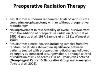 Preoperative Radiation Therapy
• Results from numerous randomized trials of various sizes
comparing esophagectomy with or without preoperative
radiotherapy
• No improvement in respectability or overall survival rates
from the addition of preoperative radiation (Arnott et al.
1992; Gignoux et al. 1987; Launois et al. 1981; Wang et al.
1989).
• Results from a meta-analysis including samples from five
randomized studies showed no significance between
patients treated with preoperative radiotherapy followed
by surgery as compared to surgery alone, although a trend
of reduction of risk of death (11% at 5 years) was noticed
(Oesophageal Cancer Collaborative Group meta-analysis)
(Arnott et al. 2005).
 