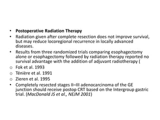 • Postoperative Radiation Therapy
• Radiation given after complete resection does not improve survival,
but may reduce locoregional recurrence in locally advanced
diseases.
• Results from three randomized trials comparing esophagectomy
alone or esophagectomy followed by radiation therapy reported no
survival advantage with the addition of adjuvant radiotherapy (
o Fok et al. 1993
o Ténière et al. 1991
o Zieren et al. 1995
• Completely resected stages II–III adenocarcinoma of the GE
junction should receive postop CRT based on the Intergroup gastric
trial. (MacDonald JS et al., NEJM 2001)
 