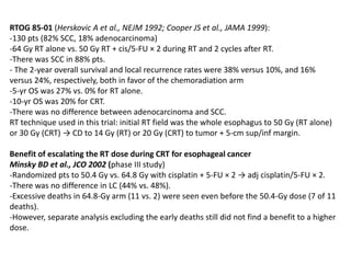 RTOG 85-01 (Herskovic A et al., NEJM 1992; Cooper JS et al., JAMA 1999):
-130 pts (82% SCC, 18% adenocarcinoma)
-64 Gy RT alone vs. 50 Gy RT + cis/5-FU × 2 during RT and 2 cycles after RT.
-There was SCC in 88% pts.
- The 2-year overall survival and local recurrence rates were 38% versus 10%, and 16%
versus 24%, respectively, both in favor of the chemoradiation arm
-5-yr OS was 27% vs. 0% for RT alone.
-10-yr OS was 20% for CRT.
-There was no difference between adenocarcinoma and SCC.
RT technique used in this trial: initial RT field was the whole esophagus to 50 Gy (RT alone)
or 30 Gy (CRT) → CD to 14 Gy (RT) or 20 Gy (CRT) to tumor + 5-cm sup/inf margin.
Benefit of escalating the RT dose during CRT for esophageal cancer
Minsky BD et al., JCO 2002 (phase III study)
-Randomized pts to 50.4 Gy vs. 64.8 Gy with cisplatin + 5-FU × 2 → adj cisplatin/5-FU × 2.
-There was no difference in LC (44% vs. 48%).
-Excessive deaths in 64.8-Gy arm (11 vs. 2) were seen even before the 50.4-Gy dose (7 of 11
deaths).
-However, separate analysis excluding the early deaths still did not find a benefit to a higher
dose.
 