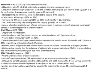Bedenne L et al. (JCO 2007): French randomized trial
-444 patients with T3 N0-1 M0 potentially resectable thoracic esophageal cancer
-Concurrent chemotherapy (cisplatin + 5-FU) and radiation therapy (two split courses of 15 Gy given at 3
Gy per fraction, 2 weeks apart, or 46 Gy given in 23 fractions).
-230 responding pts (88% SCC) were randomized to surgery or no surgery.
-LC was better with surgery (66% vs. 57%).
-There was no difference in survival (34% vs. 40%) (17.7 months vs 19.3 months).
-The 3 month mortality rate was higher in the surgery group (9.3% vs. 0.8%).
-Surgery after chemoradiotherapy offered no improvement in outcome in locally advanced esophageal
cancer, at least in responders to chemoradiation
Stahl M et al. (JCO 2005):
-172 pts with resectable SCC
-Induction chemo + 40 Gy/chemo + surgery vs. induction chemo + 65 Gy/chemo alone.
-PFS was better with surgery (64% vs. 41%).
-The median survival and 3-year overall survival rates were 16 months versus 15 months and 31% versus
24%, respectively, without significant difference.
-However,2-year progression-free survival was 64.3% vs 40.7%,with the addition of surgery (p=0.003).
-It is interesting to note that the subgroup of patients who achieved pathologic CR after chemoradiation
had an improved survival rate (50% at 5 years after treatment)
SCOPE1 trial (Crosby et al., 2013 ).
-Patients with squamous or adenocarcinoma
-cisplatin/capecitabine-based CRT regimen with or without the cetuximab (anti-EGFR)
-Although no benefit was seen with the addition of the anti-EGFR therapy, the 2-year survival seen in the
standard treatment arm was impressive at 56% (versus 41.3% in the cetuximab arm).
-Median overall survival was significantly worse in the experimental group, 22.1 months versus 25.4
months
 