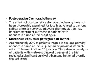 • Postoperative Chemoradiotherapy
• The effects of postoperative chemoradiotherapy have not
been thoroughly examined for locally advanced squamous
cell carcinoma; however, adjuvant chemoradiation may
improve treatment outcome in patients with
adenocarcinoma of the esophagus.
• Macdonald et al. 2001 (Intergroup 0116 trial )
• Approximately 20% of patients treated in the had primary
adenocarcinoma of the GE junction or proximal stomach
with involvement of the GE junction. The subgroup analysis
of patients with gastroesophageal disease of the trial
revealed a significant survival advantage in the adjuvantly
treated group
 