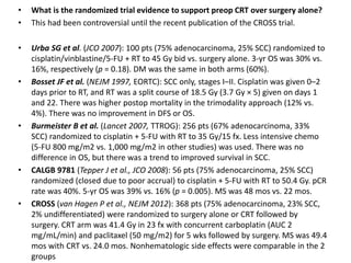 • What is the randomized trial evidence to support preop CRT over surgery alone?
• This had been controversial until the recent publication of the CROSS trial.
• Urba SG et al. (JCO 2007): 100 pts (75% adenocarcinoma, 25% SCC) randomized to
cisplatin/vinblastine/5-FU + RT to 45 Gy bid vs. surgery alone. 3-yr OS was 30% vs.
16%, respectively (p = 0.18). DM was the same in both arms (60%).
• Bosset JF et al. (NEJM 1997, EORTC): SCC only, stages I–II. Cisplatin was given 0–2
days prior to RT, and RT was a split course of 18.5 Gy (3.7 Gy × 5) given on days 1
and 22. There was higher postop mortality in the trimodality approach (12% vs.
4%). There was no improvement in DFS or OS.
• Burmeister B et al. (Lancet 2007, TTROG): 256 pts (67% adenocarcinoma, 33%
SCC) randomized to cisplatin + 5-FU with RT to 35 Gy/15 fx. Less intensive chemo
(5-FU 800 mg/m2 vs. 1,000 mg/m2 in other studies) was used. There was no
difference in OS, but there was a trend to improved survival in SCC.
• CALGB 9781 (Tepper J et al., JCO 2008): 56 pts (75% adenocarcinoma, 25% SCC)
randomized (closed due to poor accrual) to cisplatin + 5-FU with RT to 50.4 Gy. pCR
rate was 40%. 5-yr OS was 39% vs. 16% (p = 0.005). MS was 48 mos vs. 22 mos.
• CROSS (van Hagen P et al., NEJM 2012): 368 pts (75% adenocarcinoma, 23% SCC,
2% undifferentiated) were randomized to surgery alone or CRT followed by
surgery. CRT arm was 41.4 Gy in 23 fx with concurrent carboplatin (AUC 2
mg/mL/min) and paclitaxel (50 mg/m2) for 5 wks followed by surgery. MS was 49.4
mos with CRT vs. 24.0 mos. Nonhematologic side effects were comparable in the 2
groups
 