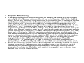• Preoperative chemoradiotherapy
• In the UK there is now increasing interest in neoadjuvant CRT. The rate of CRM positivity aft er radical resection
alone is high (> 50% in T3 cancers) and this correlates with poor survival (Reid et al ., 2012; O’Neill et al ., 2013).
Previous concerns about the safety of such an approach had all but stopped use in the UK, although CRT remains a
standard preoperative treatment in the US. These concerns have been alleviated to some extent following the
recent publication of the CROSS trial, a Dutch phase III trial of surgery alone versus neoadjuvant CRT prior to
surgery. Th e results showed an almost doubling of overall survival (OS) in favour of the CRT-S arm (OS = 49 versus
26 months, HR = 0.67), a pathological complete response (pCR) rate of 32%, and additionally no increase in
surgical mortality (3.8% (S) versus 3.4% (CRT-S); van Hagen et al. , 2012 ). Although adenocarcinomas made up the
majority of the patients in this trial, the benefit was seen in both tumour types and was most marked in squamous
cancers. Previous studies of preoperative CRT had been heterogeneous in design and findings (Walsh et al. , 1996 ;
Bosset et al. , 1997 ; Urba et al. , 2001 ). It is important to note that the radiotherapy techniques used in these
older trials would now be considered outdated and staging less robust, which would partly explain both the poor
outcomes and excessive toxicities seen. A meta-analysis from 2007 gave further weight to the role of neoadjuvant
CRT, as it included both neoadjuvant chemotherapy versus surgery alone trials and neoadjuvant CRT versus
surgery trials (Gebski et al. , 2007 ). It concluded that the hazard ratio for neoadjuvant CRT was 0.81
(corresponding to a 13% absolute difference in 2-year survival) and for neoadjuvant chemotherapy was 0.9
(corresponding to a 7% difference at 2 years), and this was seen in both adenocarcinoma and squamous cancers.
• Recently this multimodality approach has been further investigated in the UK within the NEOSCOPE trial, a phase
II study of preoperative CRT in adenocarcinoma of the oesophagus, comparing two CRT regimens. In order to
determine the gold standard preoperative treatment, these ongoing trials will help to define the optimum
preoperative chemotherapy and CRT schedules which could then be compared in a future randomised study .
NeoAEGIS is one such study currently recruiting.
 