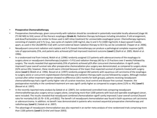• Preoperative Chemoradiotherapy
• Preoperative chemotherapy given concurrently with radiation should be considered in potentially resectable locally advanced [stage IIA
(T3 N0 M0) to IVA] cancer of the thoracic esophagus (Grade A). Radiation therapy techniques including simulation, fi eld arrangement,
and dose/fractionation are similar to those used in defi nitive treatment for unresectable esophageal cancer. Chemotherapy regimens
consisting of cisplatin and 5-FU [e.g., two cycles of cisplatin (100 mg/m2, day 1) and 5-FU (1000 mg/m2/d, 4 days) spaced 4 weeks
apart, as used in the CALGB9781 trial] with current external-beam radiation therapy to 50.4 Gy can be considered. (Tepper et al. 2006).
• Neoadjuvant concurrent radiation and cisplatin and 5-FU-based chemotherapy can produce a pathological complete response (pCR)
rate of approximately 25%, and patients who achieved pCR had improved treatment outcome (Level I) (Stahl et al. 2005; Walsh et al.
1996).
• In a randomized trial from Ireland, Walsh et al. (1996) randomly assigned 113 patients with adenocarcinoma of the esophagus to
surgery alone or neoadjuvant chemotherapy (cisplatin + 5-FU) and radiation therapy (40 Gy in 15 fractions over 3 weeks) followed by
surgery. The results revealed that approximately 25% of patients achieved pCR after concurrent chemoradiation. A signifi cantly
improved 3-year overall survival rate after preoperative chemoradiation plus surgery was demonstrated, as compared to surgery alone
(32% versus 6%); however, these results were criticized because of the lower than expected survival of patients treated with surgery
alone (Level I) (Walsh et al. 1996). Bosset et al. (1997) randomly assigned 282 patients with squamous cell carcinoma of the esophagus
to surgery alone or concurrent cisplatinbased chemotherapy and radiation therapy (split course) followed by surgery. Although median
survival after either treatment regimen showed no difference (18.6 months for both groups), patients receiving neoadjuvant
chemoradiotherapy had a signifi cantly higher rate of curative resection, local control and disease-free survival. However, the
postoperative mortality in the combined treatment arm was signifi cantly higher as compared to surgery alone (12% vs. 4%) (Level I)
(Bosset et al. 1997).
• In the recently reported meta-analysis by Gebski et al. (2007), ten randomized controlled trials comparing neoadjuvant
chemoradiotherapy plus surgery versus surgery alone, comprising more than 1200 patients with local and operable esophageal cancer,
were included. The results revealed that neoadjuvant combined chemoradiation signifi cantly improved 2-year overall survival [hazard
ratio for mortality 0.81 (0.70– 0.93, p=0.002)]. The benefi t of neoadjuvant chemoradiation was found in both squamous cell carcinoma
or adenocarcinoma. In addition, no benefi t was demonstrated in patients who received sequential preoperative chemotherapy and
radiotherapy (Level I) ( Gebski et al. 2007).
• The advantage of neoadjuvant chemoradiation was also reported in an earlier meta-analysis of nine randomized trials comprising more
than 1100 patients (Level I) (Urshel and Vasan 2003).
 