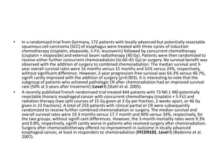 • In a randomized trial from Germany, 172 patients with locally advanced but potentially resectable
squamous cell carcinoma (SCC) of esophagus were treated with three cycles of induction
chemotherapy (cisplatin, etoposide, 5-FU, leucovorin) followed by concurrent chemotherapy
(cisplatin + etoposide) and external beam radiotherapy (40 Gy). Patients were then randomized to
receive either further concurrent chemoradiation (to 60–65 Gy) or surgery. No survival benefit was
observed with the addition of surgery to combined chemoradiation: The median survival and 3-
year overall survival rates were 16 months versus 15 months and 31% versus 24%, respectively,
without significant difference. However, 2-year progression-free survival was 64.3% versus 40.7%,
signifi cantly improved with the addition of surgery (p=0.003). It is interesting to note that the
subgroup of patients who achieved pathologic CR after chemoradiation had an improved survival
rate (50% at 5 years after treatment) (Level I) (Stahl et al. 2005).
• A recently published French randomized trial treated 444 patients with T3 N0-1 M0 potentially
resectable thoracic esophageal cancer with concurrent chemotherapy (cisplatin + 5-FU) and
radiation therapy (two split courses of 15 Gy given at 3 Gy per fraction, 2 weeks apart, or 46 Gy
given in 23 fractions). A total of 259 patients with clinical partial or CR were subsequently
randomized to receive further combined chemoradiation or surgery. The median survival and
overall survival rates were 19.3 months versus 17.7 month and 40% versus 34%, respectively, for
the two groups, without signifi cant differences. However, the 3-month mortality rates were 9.3%
and 0.8%, respectively, signifi cantly worse in patients who received surgery after chemoradiation.
Surgery after chemoradiotherapy offered no improvement in outcome in locally advanced
esophageal cancer, at least in responders to chemoradiation (FFCD9102, Level I) (Bedenne et al.
2007).
 