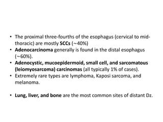 • The proximal three-fourths of the esophagus (cervical to mid-
thoracic) are mostly SCCs (∼40%)
• Adenocarcinoma generally is found in the distal esophagus
(∼60%).
• Adenocystic, mucoepidermoid, small cell, and sarcomatous
(leiomyosarcoma) carcinomas (all typically 1% of cases).
• Extremely rare types are lymphoma, Kaposi sarcoma, and
melanoma.
• Lung, liver, and bone are the most common sites of distant Dz.
 