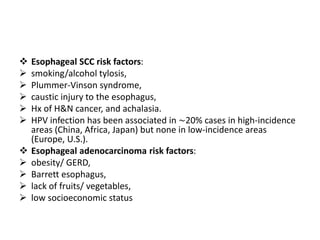  Esophageal SCC risk factors:
 smoking/alcohol tylosis,
 Plummer-Vinson syndrome,
 caustic injury to the esophagus,
 Hx of H&N cancer, and achalasia.
 HPV infection has been associated in ∼20% cases in high-incidence
areas (China, Africa, Japan) but none in low-incidence areas
(Europe, U.S.).
 Esophageal adenocarcinoma risk factors:
 obesity/ GERD,
 Barrett esophagus,
 lack of fruits/ vegetables,
 low socioeconomic status
 
