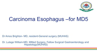 Carcinoma Esophagus –for MD5
Dr Amos Brighton- MD, resident-General surgery (MUHAS)
Dr. Lutege William-MD, MMed Surgery, Fellow Surgical Gastroenterology and
Hepatology(MUHAS)
 