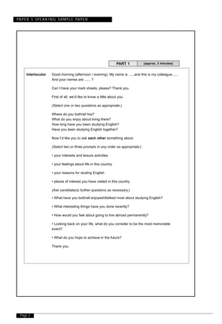 Page 2
PAPER 5 SPEAKING SAMPLE PAPER
Interlocutor Good morning (afternoon / evening). My name is ......and this is my colleague......
And your names are ...... ?
Can I have your mark sheets, please? Thank you.
First of all, we’d like to know a little about you.
(Select one or two questions as appropriate.)
Where do you both/all live?
What do you enjoy about living there?
How long have you been studying English?
Have you been studying English together?
Now I’d like you to ask each other something about:
(Select two or three prompts in any order as appropriate.)
• your interests and leisure activities
• your feelings about life in this country
• your reasons for studing English
• places of interest you have visited in this country
(Ask candidate(s) further questions as necessary.)
• What have you both/all enjoyed/disliked most about studying English?
• What interesting things have you done recently?
• How would you feel about going to live abroad permanently?
• Looking back on your life, what do you consider to be the most memorable
event?
• What do you hope to achieve in the future?
Thank you.
(approx. 3 minutes)PART 1
 