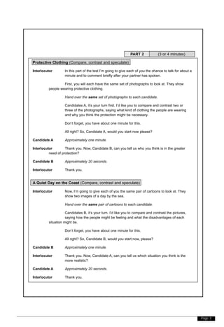 Page 3
Protective Clothing (Compare, contrast and speculate)
Interlocutor In this part of the test I’m going to give each of you the chance to talk for about a
minute and to comment briefly after your partner has spoken.
First, you will each have the same set of photographs to look at. They show
people wearing protective clothing.
Hand over the same set of photographs to each candidate.
Candidates A, it’s your turn first. I’d like you to compare and contrast two or
three of the photographs, saying what kind of clothing the people are wearing
and why you think the protection might be necessary.
Don’t forget, you have about one minute for this.
All right? So, Candidate A, would you start now please?
Candidate A Approximately one minute.
Interlocutor Thank you. Now, Candidate B, can you tell us who you think is in the greater
need of protection?
Candidate B Approximately 20 seconds.
Interlocutor Thank you.
A Quiet Day on the Coast (Compare, contrast and speculate)
Interlocutor Now, I’m going to give each of you the same pair of cartoons to look at. They
show two images of a day by the sea.
Hand over the same pair of cartoons to each candidate.
Candidates B, it’s your turn. I’d like you to compare and contrast the pictures,
saying how the people might be feeling and what the disadvantages of each
situation might be.
Don’t forget, you have about one minute for this.
All right? So, Candidate B, would you start now, please?
Candidate B Approximately one minute.
Interlocutor Thank you. Now, Candidate A, can you tell us which situation you think is the
more realistic?
Candidate A Approximately 20 seconds.
Interlocutor Thank you.
PART 2 (3 or 4 minutes)
 