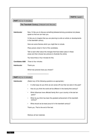 Page 6
PARTS 3 and 4
PART 3 (3 or 4 minutes)
The Twentieth Century (Interpret and discuss)
Interlocutor Now, I’d like you to discuss something between/among yourselves but please
speak so that we can hear you.
I’d like you to imagine that you are planning to write an article on developments
in the twentieth century.
Here are some themes which you might like to include.
Place picture sheet in front of the candidates.
Talk to each other about the changes that have taken place in these
areas and then choose two pictures to illustrate the article.
You have three or four minutes for this.
Candidates A&B Three to four minutes.
Interlocutor Thank you
Which two pictures have you chosen?
..................................................
PART 4 (3 or 4 minutes)
Interlocutor (Select any of the following questions as appropriate.)
• In what ways do you think we are worse off now than we were in the past?
• How do you think the world will be different in the twenty-first century?
• What influences have affected family life in your country in the last ten
years?
• What do you think has been the greatest achievement of the twentieth
century?
• What should we be least proud of in the twentieth century?
Thank you. That is the end of the test.
Retrieve all test materials.
 