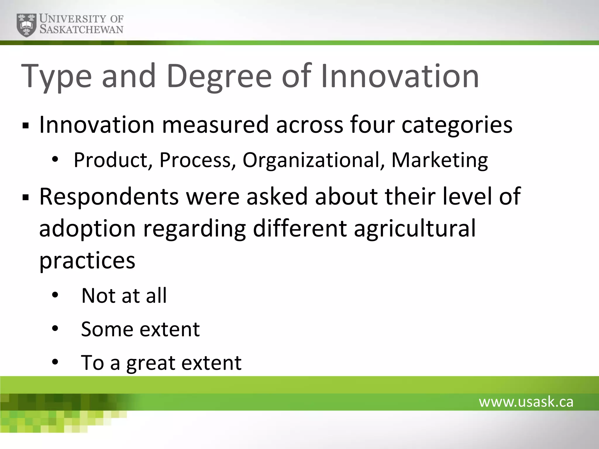 Type and Degree of Innovation


Innovation measured across four categories
• Product, Process, Organizational, Marketing



Respondents were asked about their level of
adoption regarding different agricultural
practices
• Not at all
• Some extent
• To a great extent
www.usask.ca

 