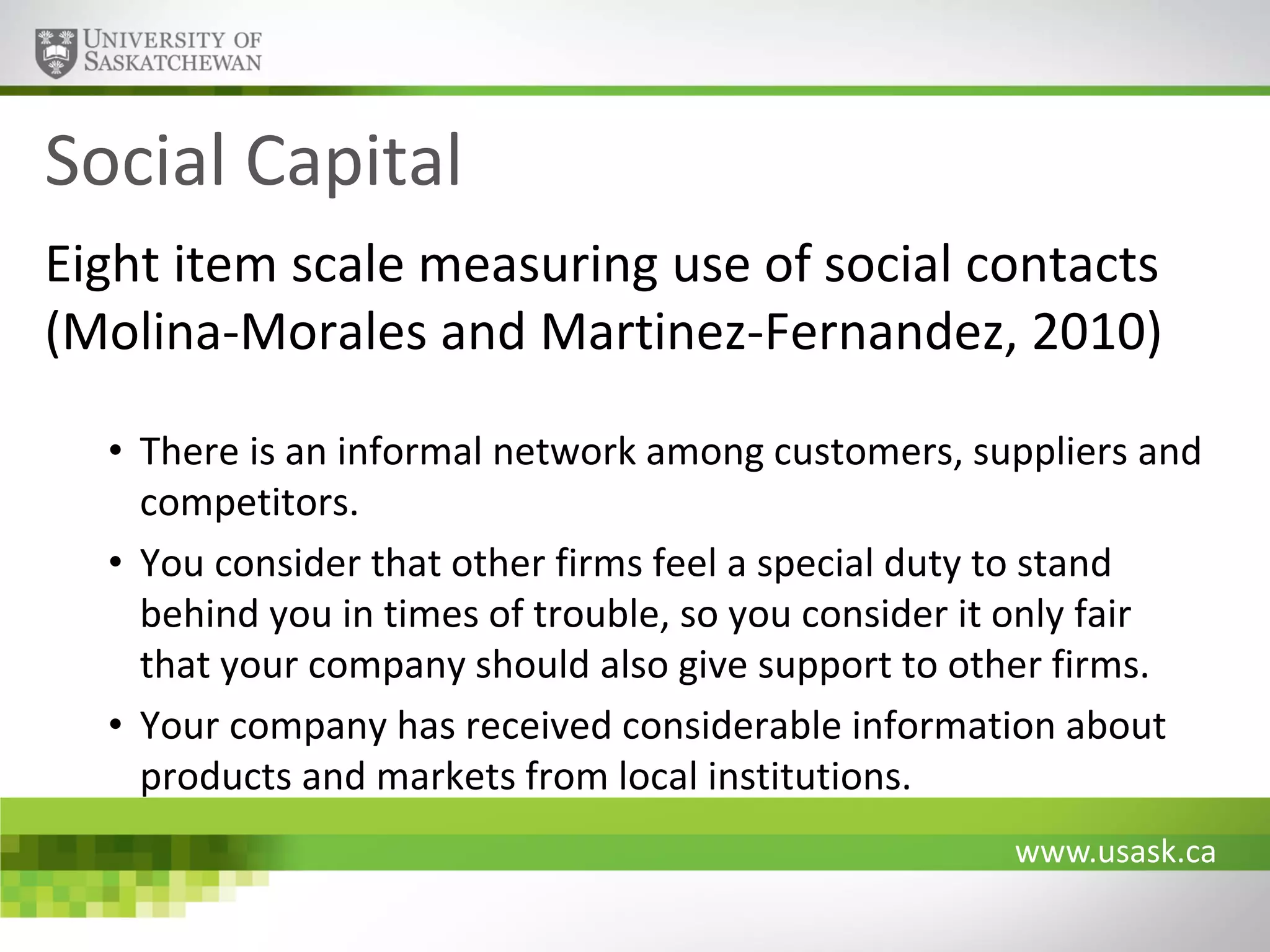 Social Capital
Eight item scale measuring use of social contacts
(Molina-Morales and Martinez-Fernandez, 2010)
• There is an informal network among customers, suppliers and
competitors.
• You consider that other firms feel a special duty to stand
behind you in times of trouble, so you consider it only fair
that your company should also give support to other firms.
• Your company has received considerable information about
products and markets from local institutions.
www.usask.ca

 