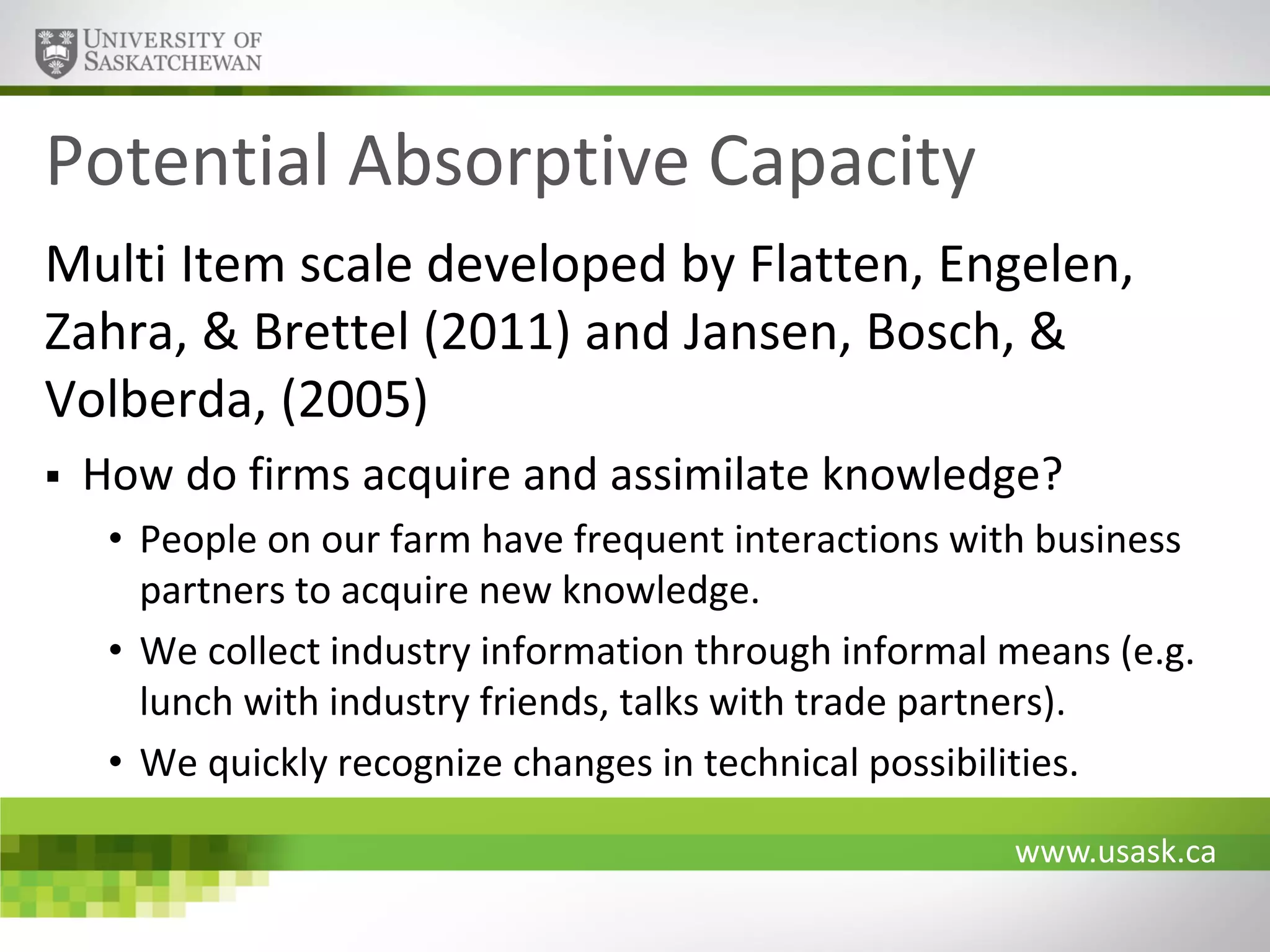 Potential Absorptive Capacity
Multi Item scale developed by Flatten, Engelen,
Zahra, & Brettel (2011) and Jansen, Bosch, &
Volberda, (2005)


How do firms acquire and assimilate knowledge?
• People on our farm have frequent interactions with business
partners to acquire new knowledge.
• We collect industry information through informal means (e.g.
lunch with industry friends, talks with trade partners).
• We quickly recognize changes in technical possibilities.
www.usask.ca

 