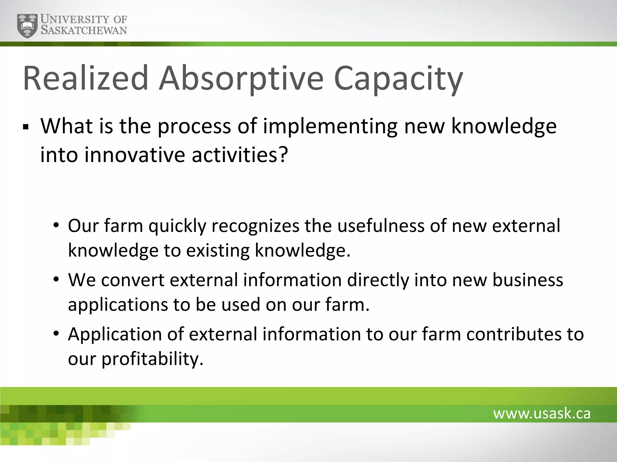Realized Absorptive Capacity


What is the process of implementing new knowledge
into innovative activities?
• Our farm quickly recognizes the usefulness of new external
knowledge to existing knowledge.
• We convert external information directly into new business
applications to be used on our farm.
• Application of external information to our farm contributes to
our profitability.
www.usask.ca

 