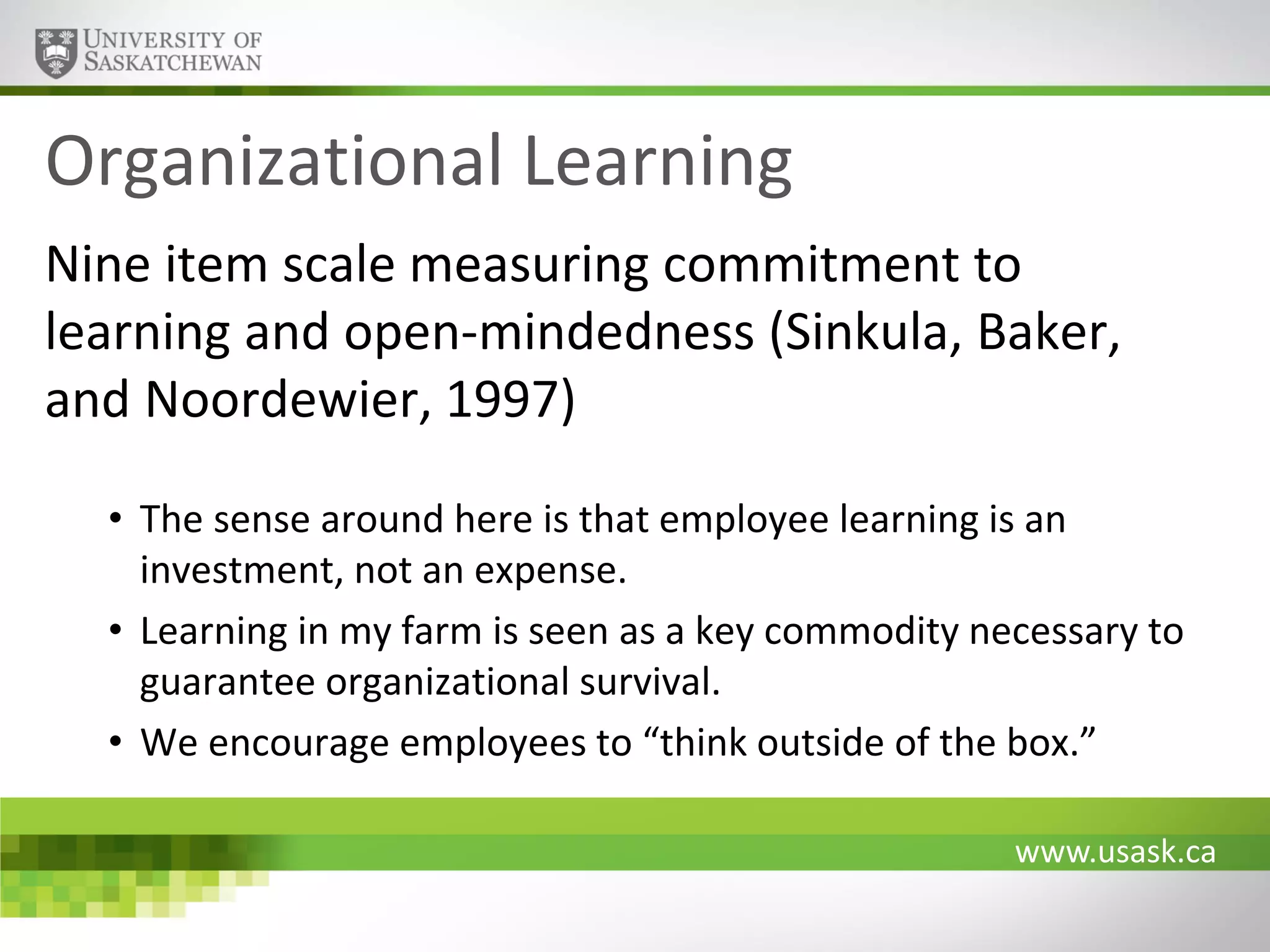 Organizational Learning
Nine item scale measuring commitment to
learning and open-mindedness (Sinkula, Baker,
and Noordewier, 1997)
• The sense around here is that employee learning is an
investment, not an expense.
• Learning in my farm is seen as a key commodity necessary to
guarantee organizational survival.
• We encourage employees to “think outside of the box.”
www.usask.ca

 