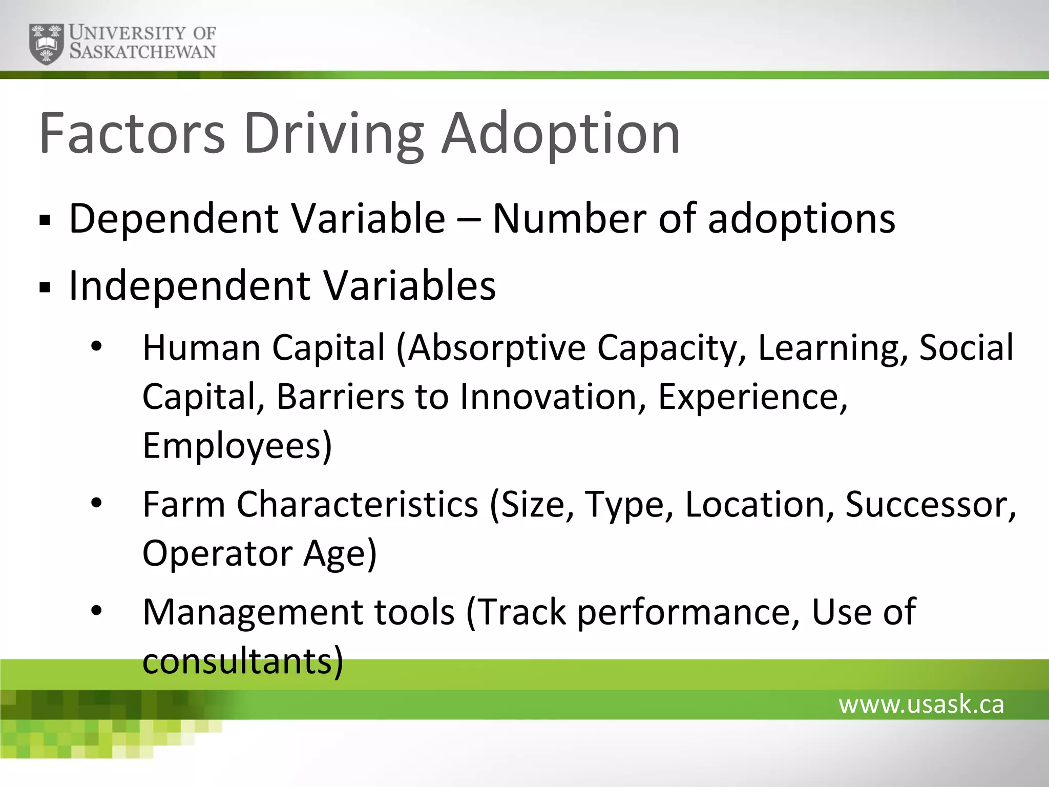 Factors Driving Adoption



Dependent Variable – Number of adoptions
Independent Variables
• Human Capital (Absorptive Capacity, Learning, Social
Capital, Barriers to Innovation, Experience,
Employees)
• Farm Characteristics (Size, Type, Location, Successor,
Operator Age)
• Management tools (Track performance, Use of
consultants)
www.usask.ca

 