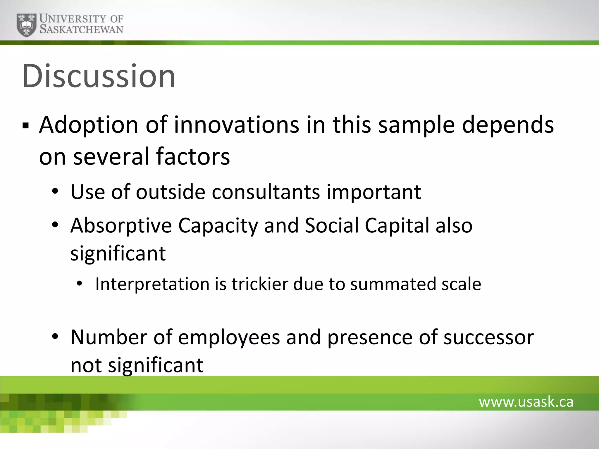 Discussion


Adoption of innovations in this sample depends
on several factors
• Use of outside consultants important
• Absorptive Capacity and Social Capital also
significant
• Interpretation is trickier due to summated scale

• Number of employees and presence of successor
not significant
www.usask.ca

 