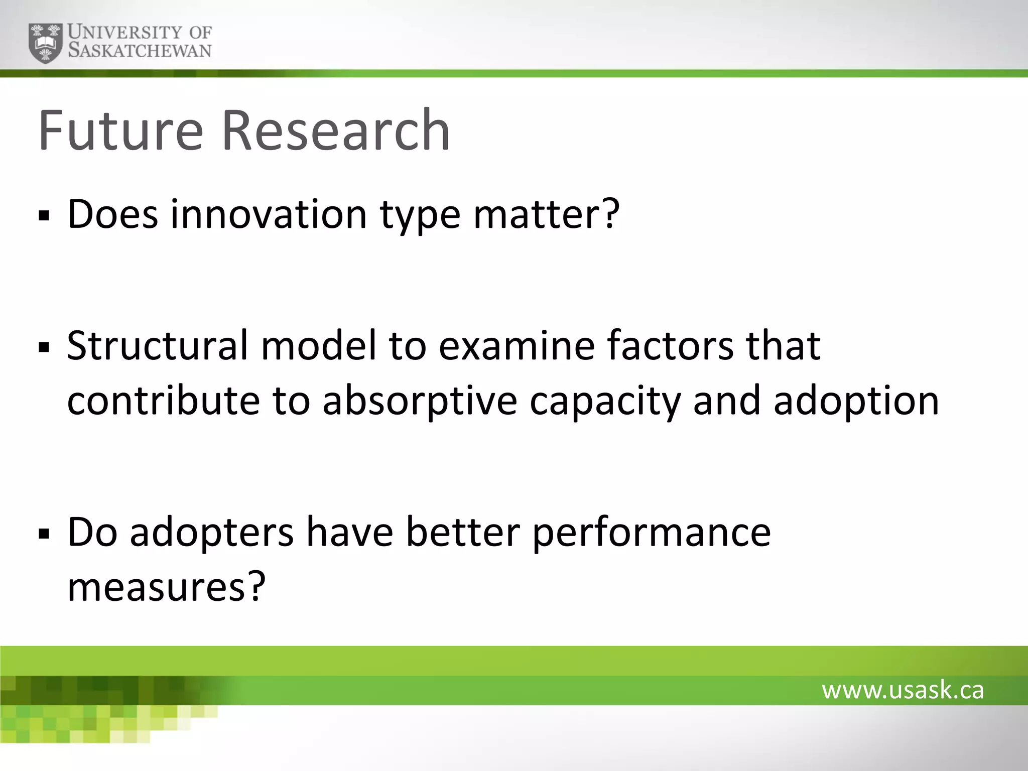 Future Research


Does innovation type matter?



Structural model to examine factors that
contribute to absorptive capacity and adoption



Do adopters have better performance
measures?
www.usask.ca

 