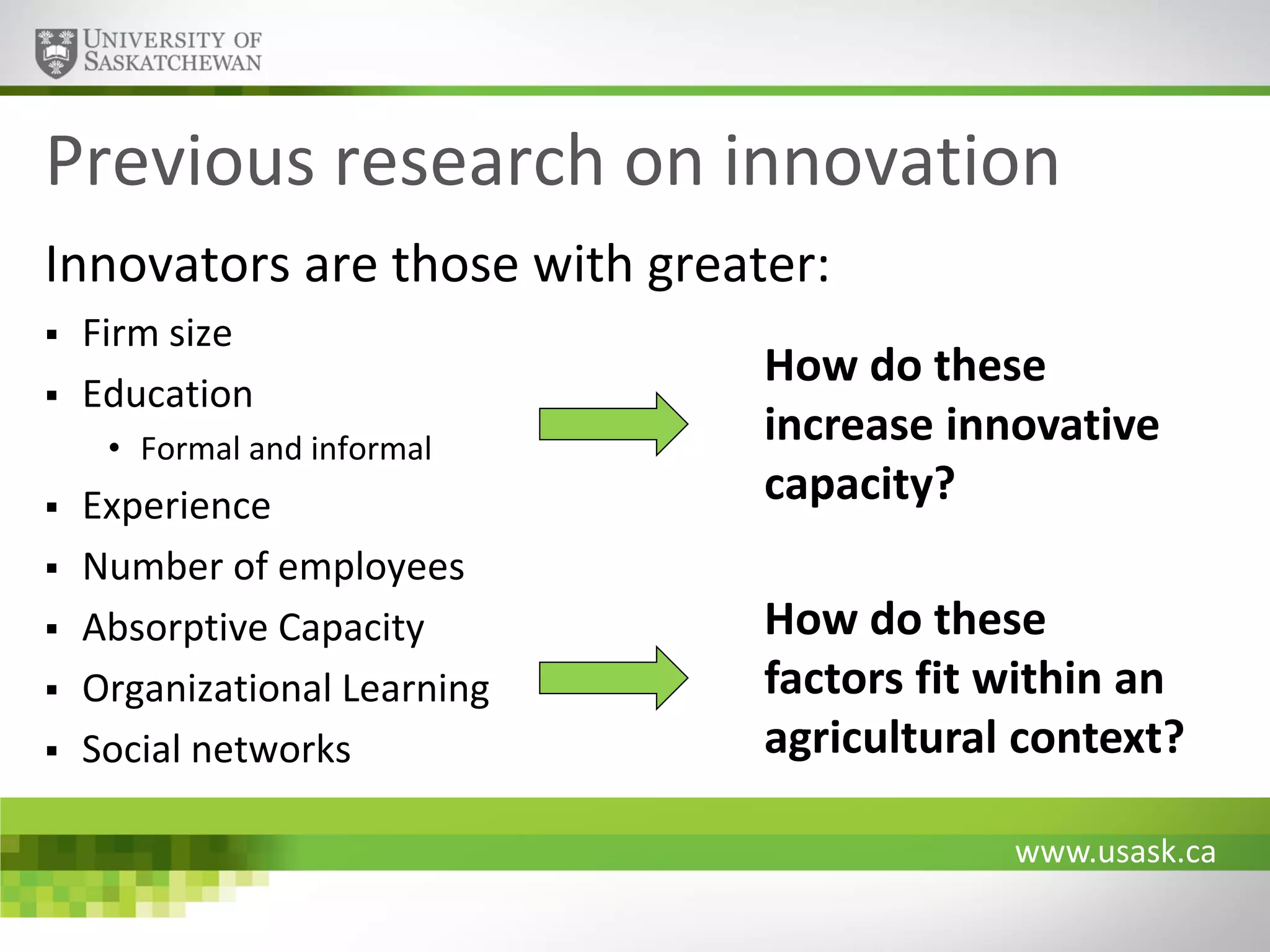 Previous research on innovation
Innovators are those with greater:



Firm size
Education
• Formal and informal







Experience
Number of employees
Absorptive Capacity
Organizational Learning
Social networks

How do these
increase innovative
capacity?
How do these
factors fit within an
agricultural context?
www.usask.ca

 
