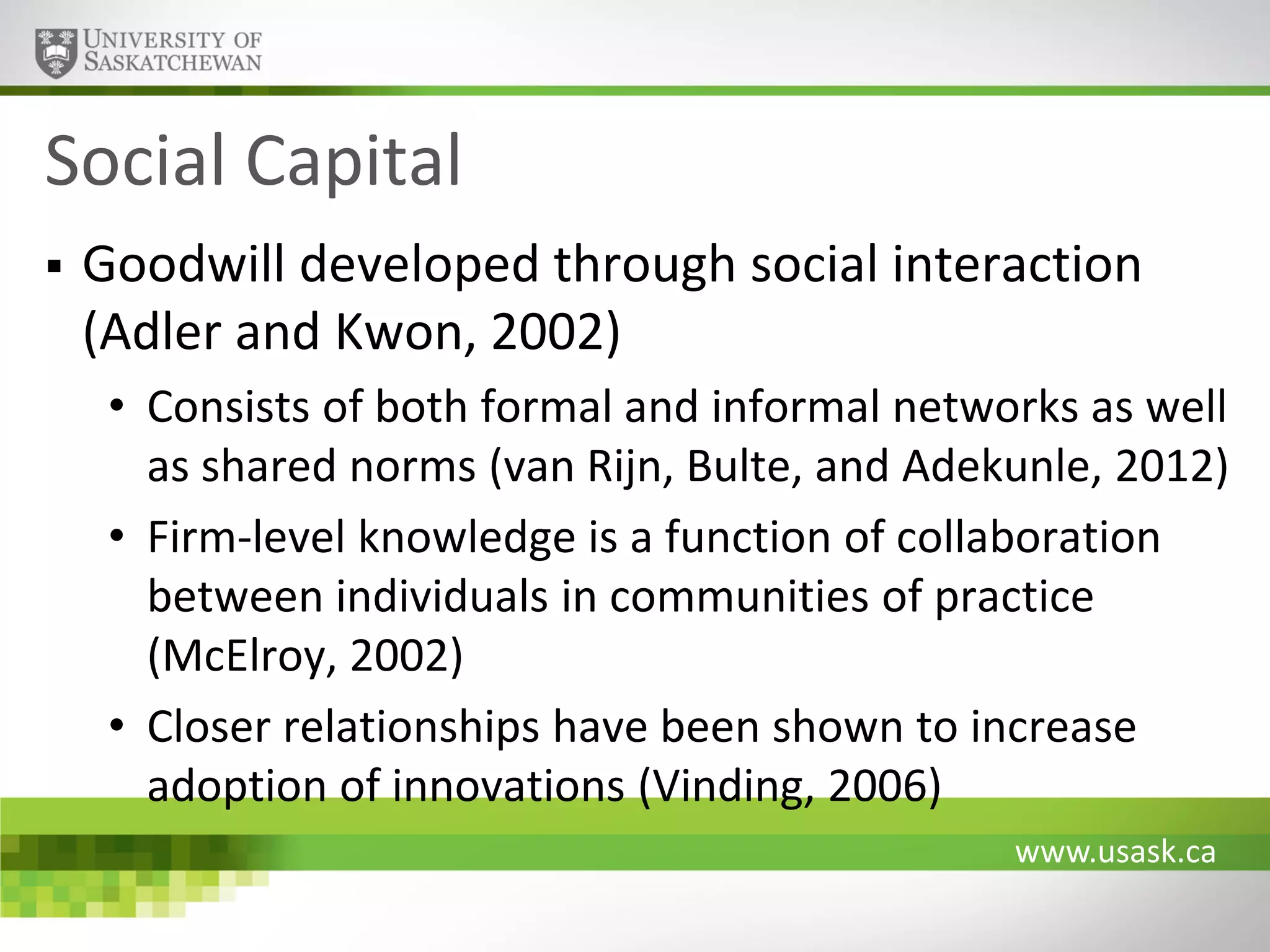 Social Capital


Goodwill developed through social interaction
(Adler and Kwon, 2002)
• Consists of both formal and informal networks as well
as shared norms (van Rijn, Bulte, and Adekunle, 2012)
• Firm-level knowledge is a function of collaboration
between individuals in communities of practice
(McElroy, 2002)
• Closer relationships have been shown to increase
adoption of innovations (Vinding, 2006)
www.usask.ca

 