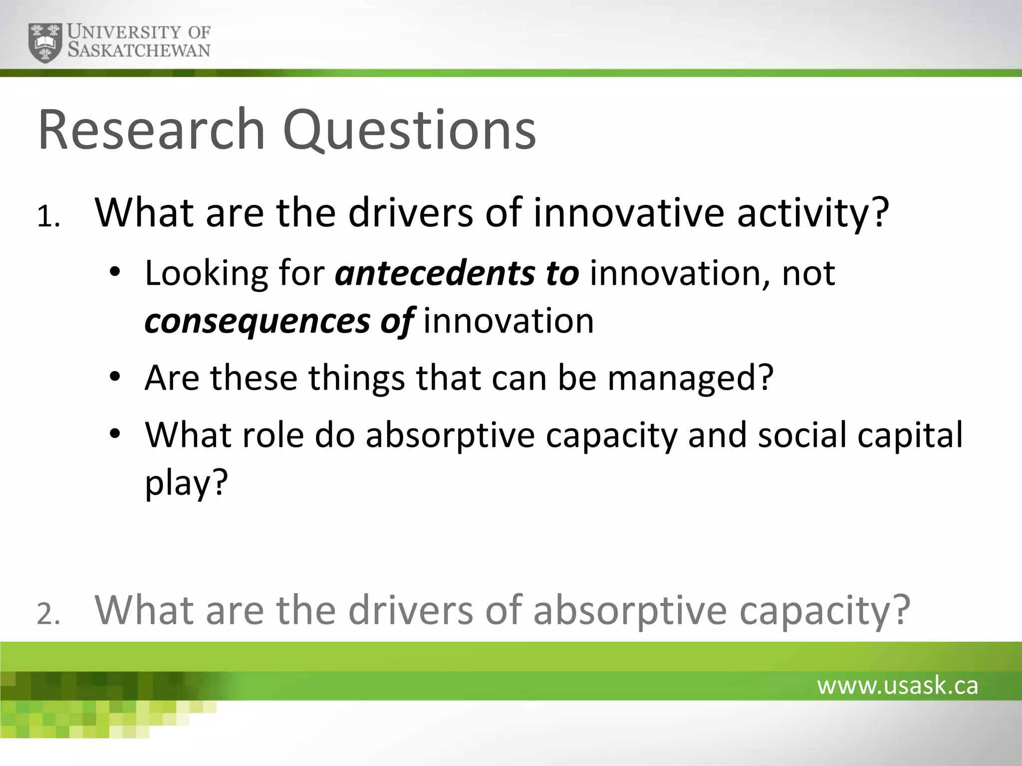 Research Questions
1.

What are the drivers of innovative activity?
• Looking for antecedents to innovation, not
consequences of innovation
• Are these things that can be managed?
• What role do absorptive capacity and social capital
play?

2.

What are the drivers of absorptive capacity?
www.usask.ca

 
