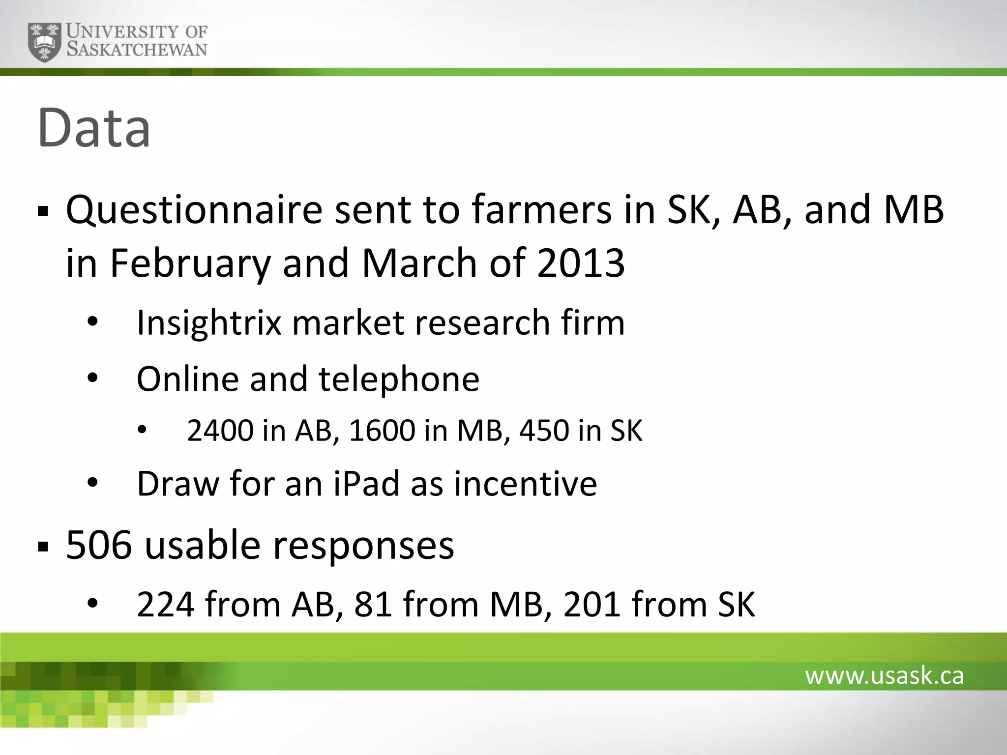 Data


Questionnaire sent to farmers in SK, AB, and MB
in February and March of 2013
• Insightrix market research firm
• Online and telephone
•

2400 in AB, 1600 in MB, 450 in SK

• Draw for an iPad as incentive


506 usable responses
• 224 from AB, 81 from MB, 201 from SK
www.usask.ca

 