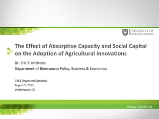 The Effect of Absorptive Capacity and Social Capital
on the Adoption of Agricultural Innovations
Dr. Eric T. Micheels
Department of Bioresource Policy, Business & Economics
CAES Organized Symposia
August 5, 2013
Washington, DC

www.usask.ca

 